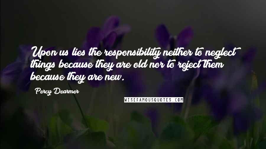 Percy Dearmer Quotes: Upon us lies the responsibility neither to neglect things because they are old nor to reject them because they are new.