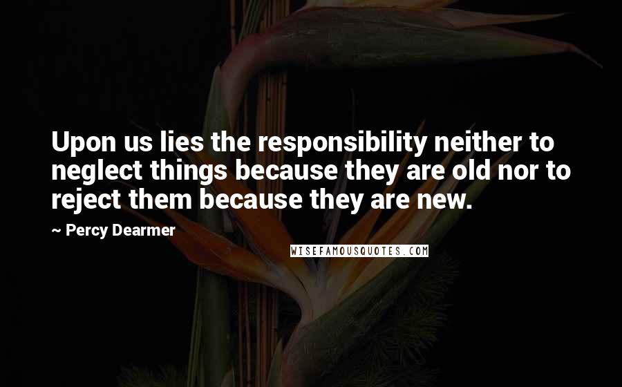 Percy Dearmer Quotes: Upon us lies the responsibility neither to neglect things because they are old nor to reject them because they are new.