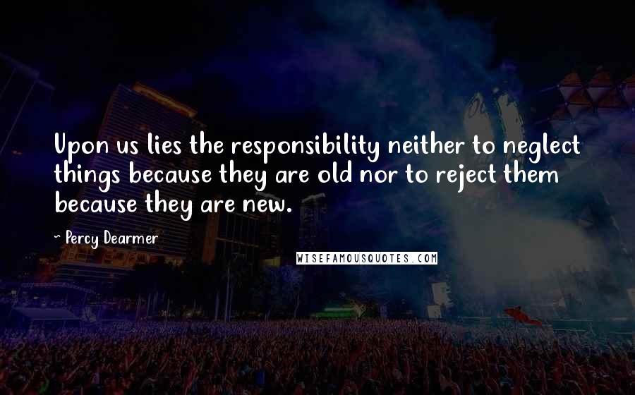 Percy Dearmer Quotes: Upon us lies the responsibility neither to neglect things because they are old nor to reject them because they are new.