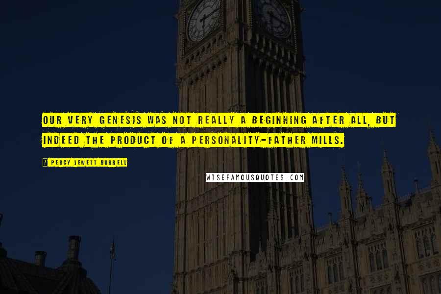 Percy Jewett Burrell Quotes: Our very genesis was not really a beginning after all, but indeed the product of a personality-Father Mills.