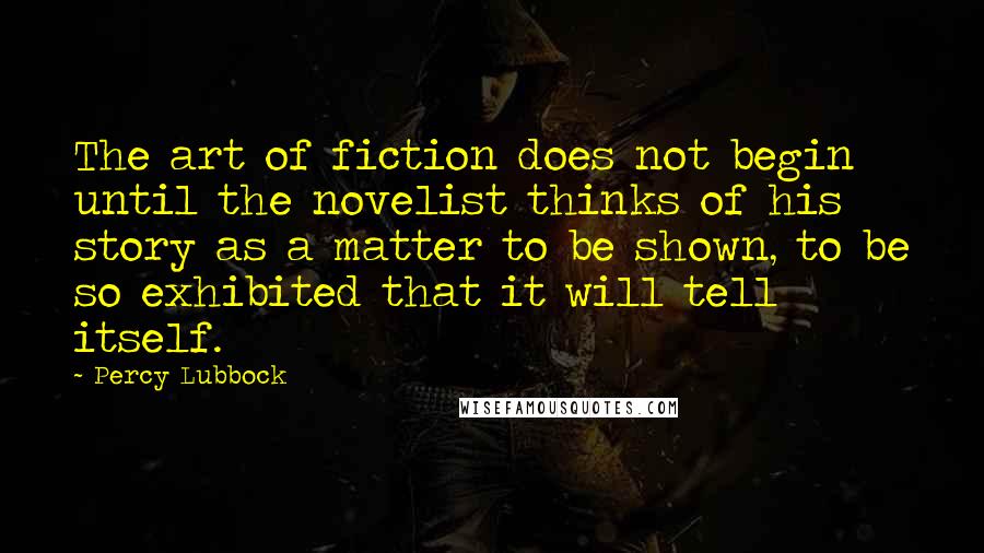 Percy Lubbock Quotes: The art of fiction does not begin until the novelist thinks of his story as a matter to be shown, to be so exhibited that it will tell itself.