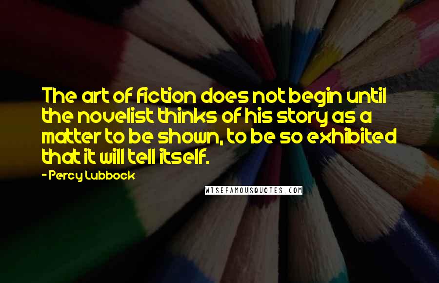 Percy Lubbock Quotes: The art of fiction does not begin until the novelist thinks of his story as a matter to be shown, to be so exhibited that it will tell itself.