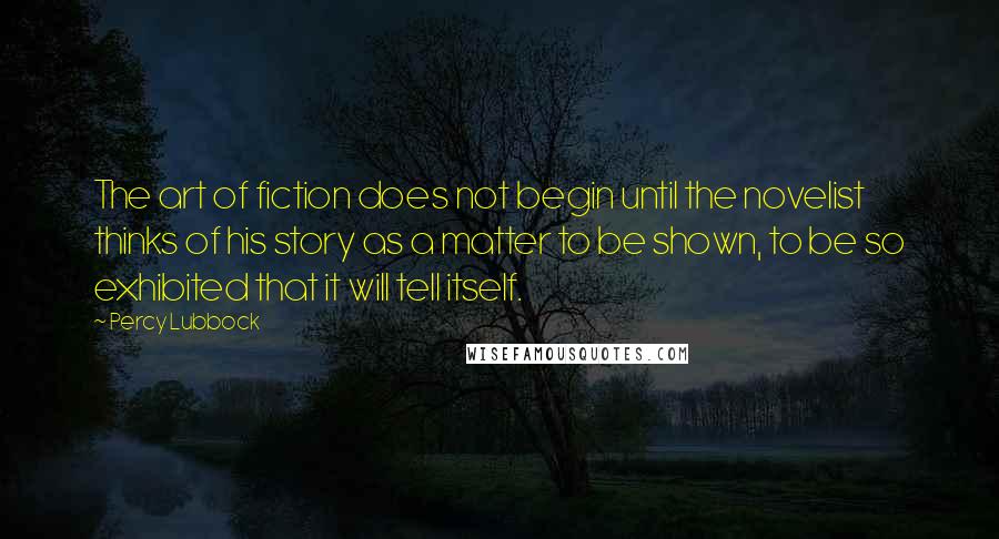 Percy Lubbock Quotes: The art of fiction does not begin until the novelist thinks of his story as a matter to be shown, to be so exhibited that it will tell itself.