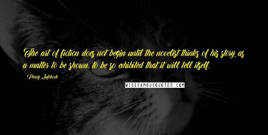 Percy Lubbock Quotes: The art of fiction does not begin until the novelist thinks of his story as a matter to be shown, to be so exhibited that it will tell itself.