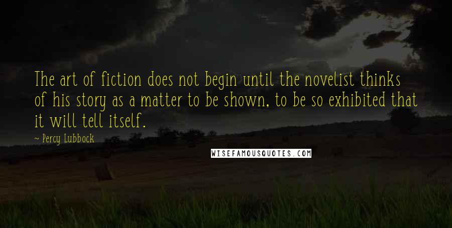 Percy Lubbock Quotes: The art of fiction does not begin until the novelist thinks of his story as a matter to be shown, to be so exhibited that it will tell itself.