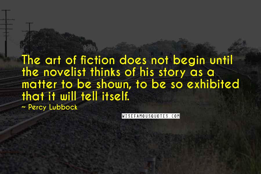 Percy Lubbock Quotes: The art of fiction does not begin until the novelist thinks of his story as a matter to be shown, to be so exhibited that it will tell itself.