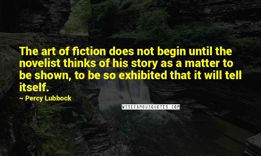 Percy Lubbock Quotes: The art of fiction does not begin until the novelist thinks of his story as a matter to be shown, to be so exhibited that it will tell itself.