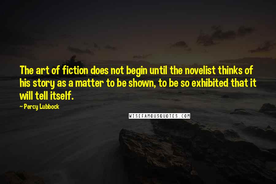 Percy Lubbock Quotes: The art of fiction does not begin until the novelist thinks of his story as a matter to be shown, to be so exhibited that it will tell itself.