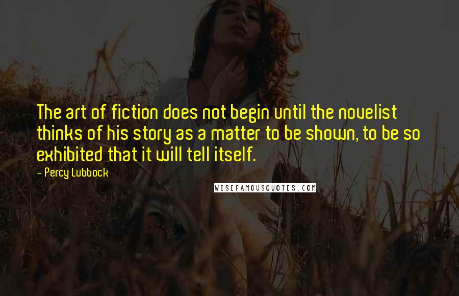 Percy Lubbock Quotes: The art of fiction does not begin until the novelist thinks of his story as a matter to be shown, to be so exhibited that it will tell itself.