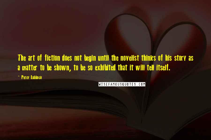 Percy Lubbock Quotes: The art of fiction does not begin until the novelist thinks of his story as a matter to be shown, to be so exhibited that it will tell itself.