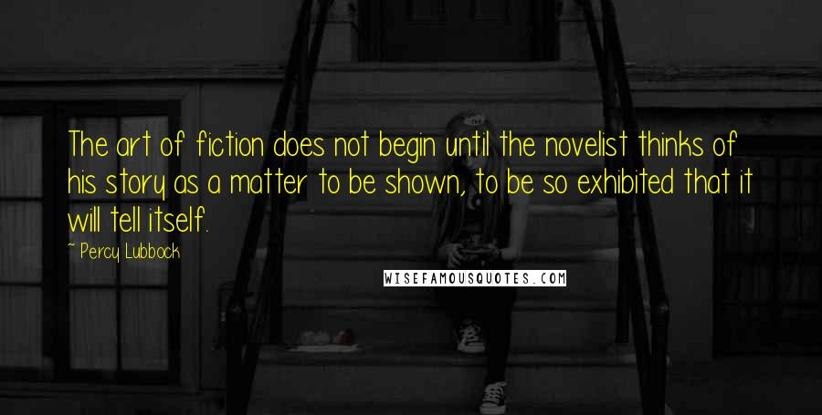 Percy Lubbock Quotes: The art of fiction does not begin until the novelist thinks of his story as a matter to be shown, to be so exhibited that it will tell itself.