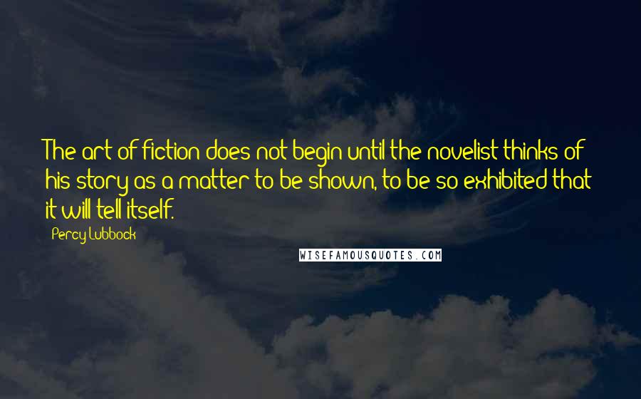 Percy Lubbock Quotes: The art of fiction does not begin until the novelist thinks of his story as a matter to be shown, to be so exhibited that it will tell itself.