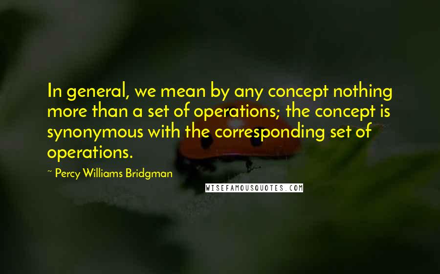 Percy Williams Bridgman Quotes: In general, we mean by any concept nothing more than a set of operations; the concept is synonymous with the corresponding set of operations.