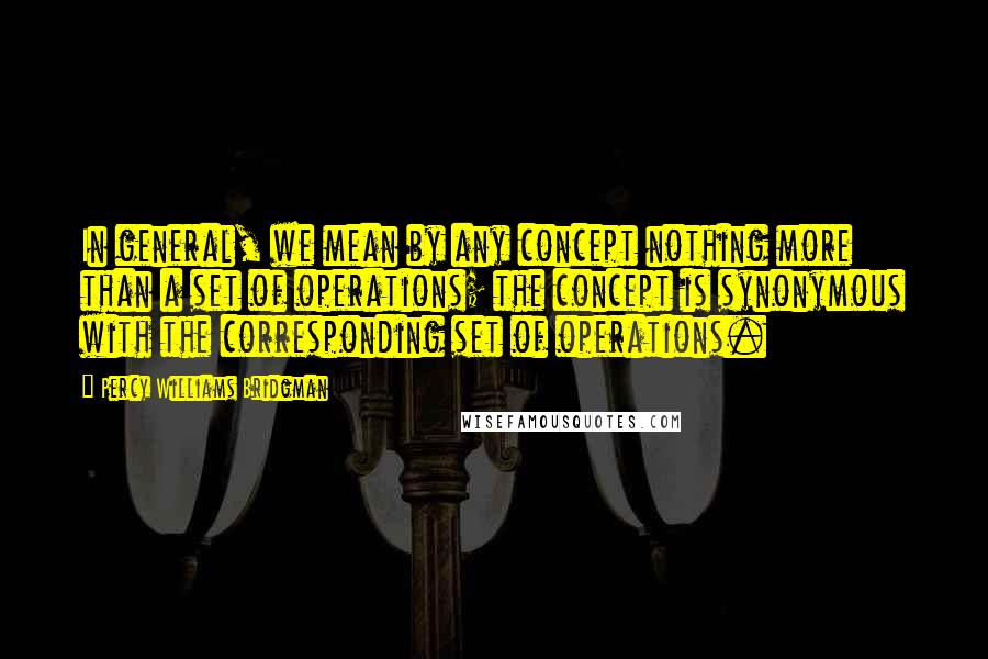 Percy Williams Bridgman Quotes: In general, we mean by any concept nothing more than a set of operations; the concept is synonymous with the corresponding set of operations.