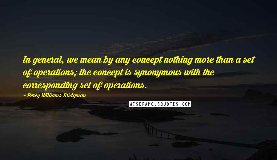 Percy Williams Bridgman Quotes: In general, we mean by any concept nothing more than a set of operations; the concept is synonymous with the corresponding set of operations.