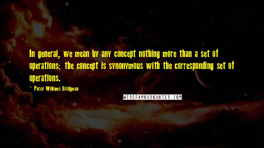 Percy Williams Bridgman Quotes: In general, we mean by any concept nothing more than a set of operations; the concept is synonymous with the corresponding set of operations.