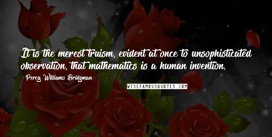 Percy Williams Bridgman Quotes: It is the merest truism, evident at once to unsophisticated observation, that mathematics is a human invention.