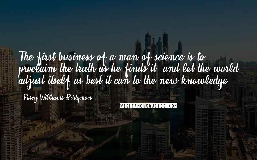 Percy Williams Bridgman Quotes: The first business of a man of science is to proclaim the truth as he finds it, and let the world adjust itself as best it can to the new knowledge.