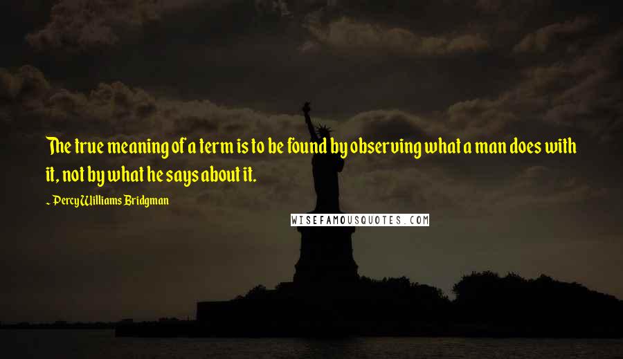Percy Williams Bridgman Quotes: The true meaning of a term is to be found by observing what a man does with it, not by what he says about it.