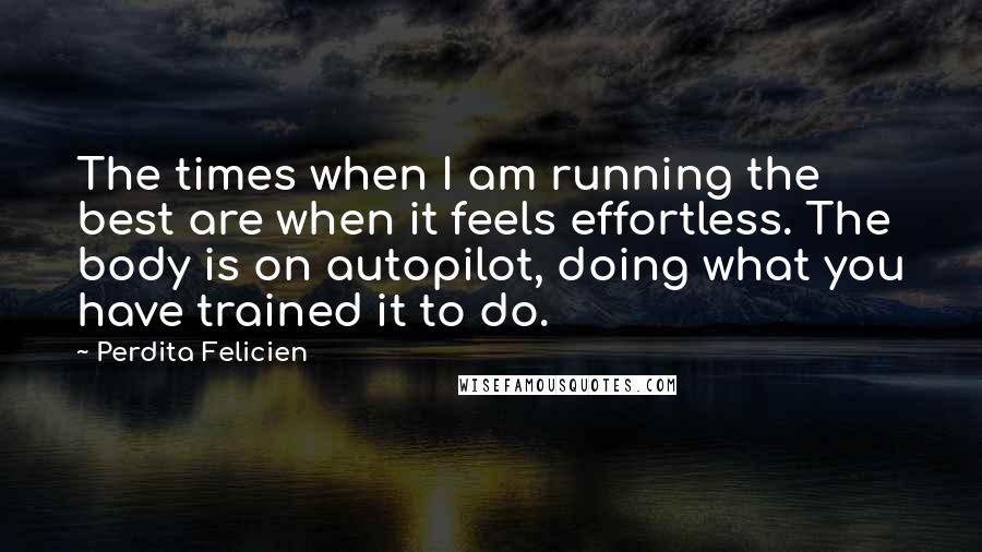 Perdita Felicien Quotes: The times when I am running the best are when it feels effortless. The body is on autopilot, doing what you have trained it to do.