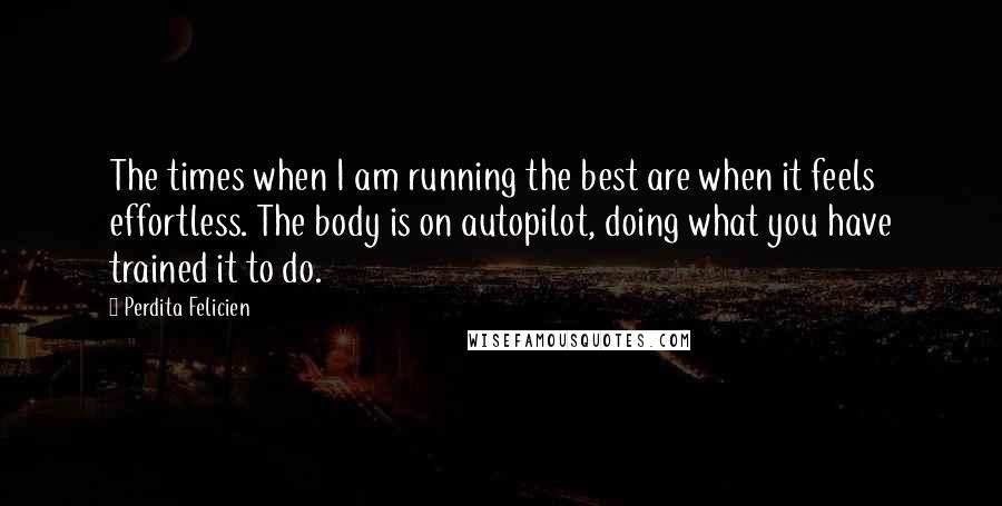 Perdita Felicien Quotes: The times when I am running the best are when it feels effortless. The body is on autopilot, doing what you have trained it to do.