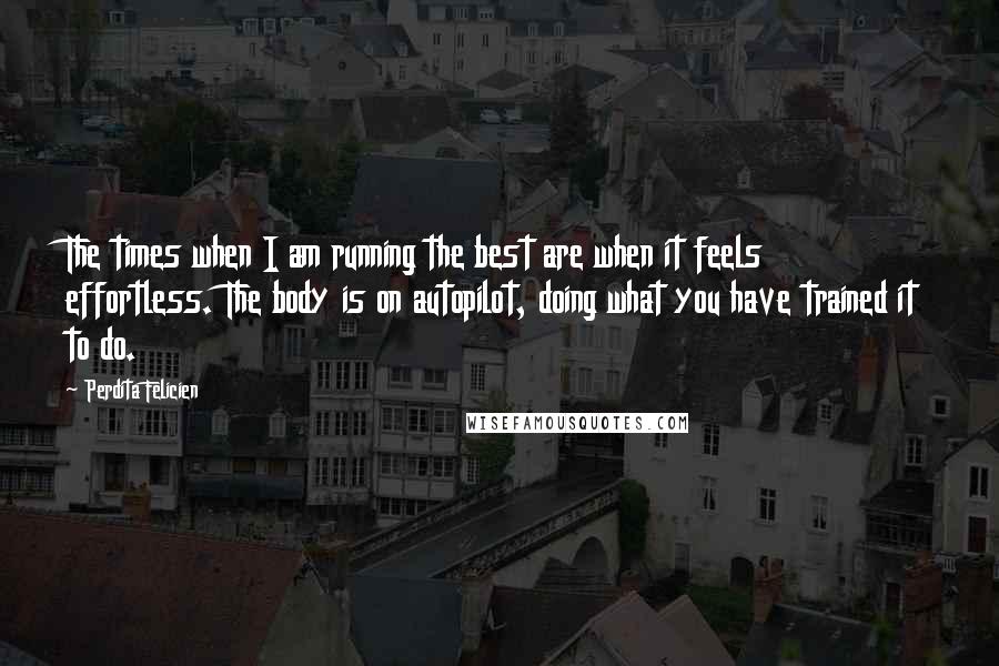 Perdita Felicien Quotes: The times when I am running the best are when it feels effortless. The body is on autopilot, doing what you have trained it to do.