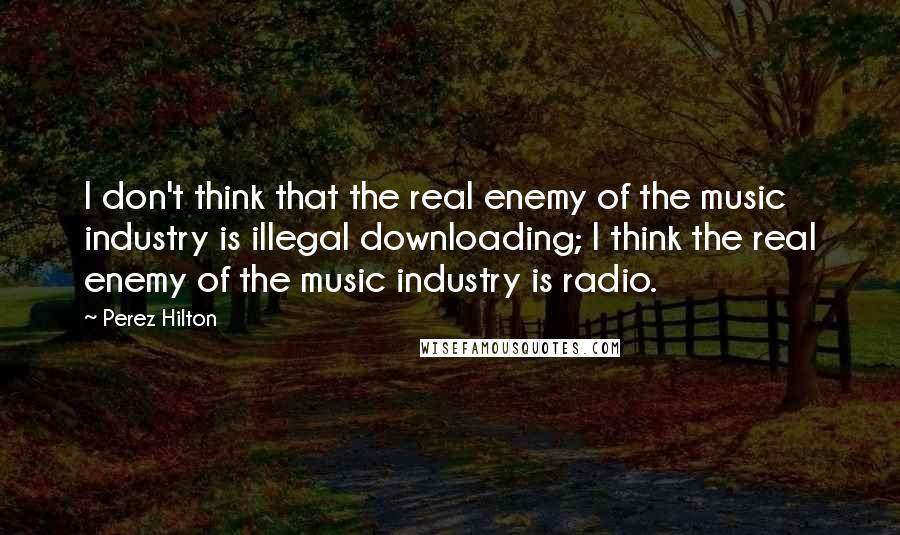 Perez Hilton Quotes: I don't think that the real enemy of the music industry is illegal downloading; I think the real enemy of the music industry is radio.