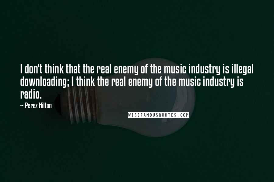 Perez Hilton Quotes: I don't think that the real enemy of the music industry is illegal downloading; I think the real enemy of the music industry is radio.
