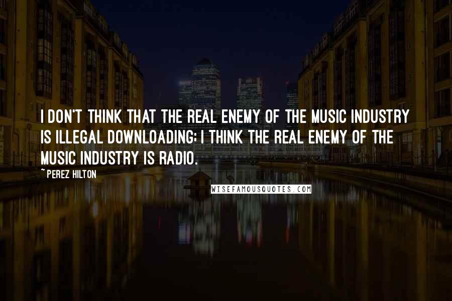 Perez Hilton Quotes: I don't think that the real enemy of the music industry is illegal downloading; I think the real enemy of the music industry is radio.