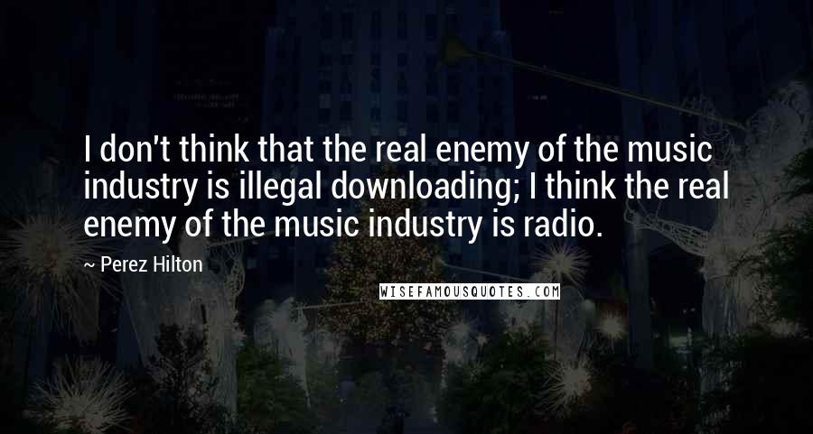 Perez Hilton Quotes: I don't think that the real enemy of the music industry is illegal downloading; I think the real enemy of the music industry is radio.
