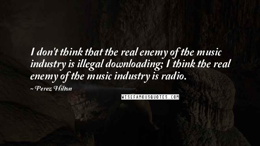 Perez Hilton Quotes: I don't think that the real enemy of the music industry is illegal downloading; I think the real enemy of the music industry is radio.