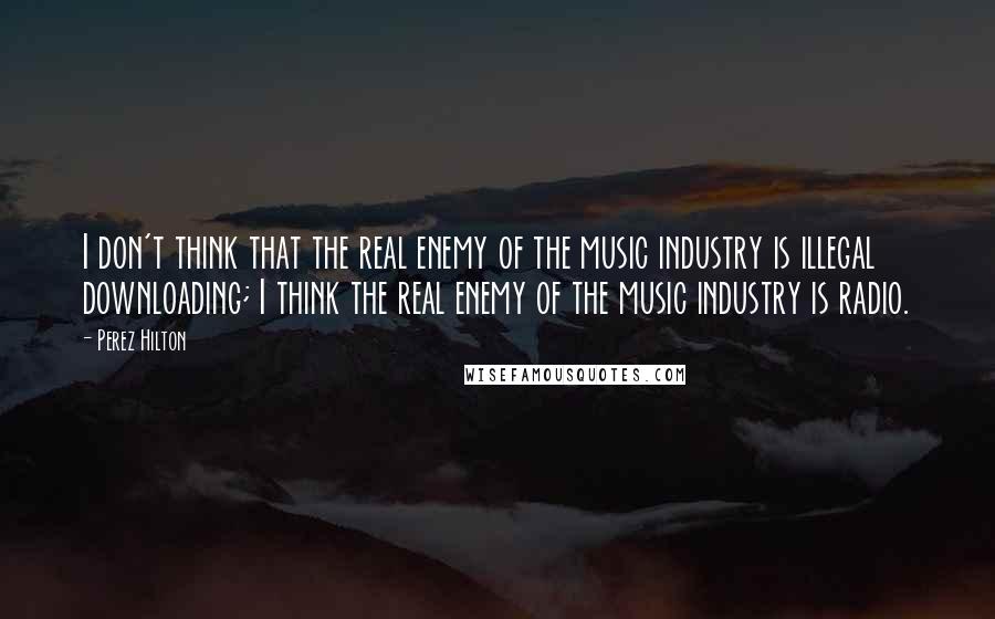 Perez Hilton Quotes: I don't think that the real enemy of the music industry is illegal downloading; I think the real enemy of the music industry is radio.