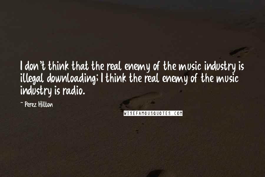 Perez Hilton Quotes: I don't think that the real enemy of the music industry is illegal downloading; I think the real enemy of the music industry is radio.