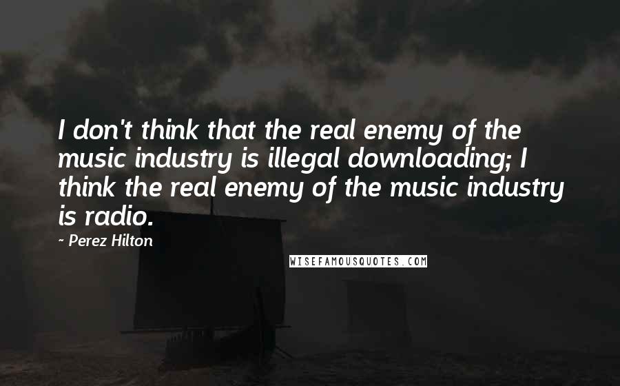 Perez Hilton Quotes: I don't think that the real enemy of the music industry is illegal downloading; I think the real enemy of the music industry is radio.