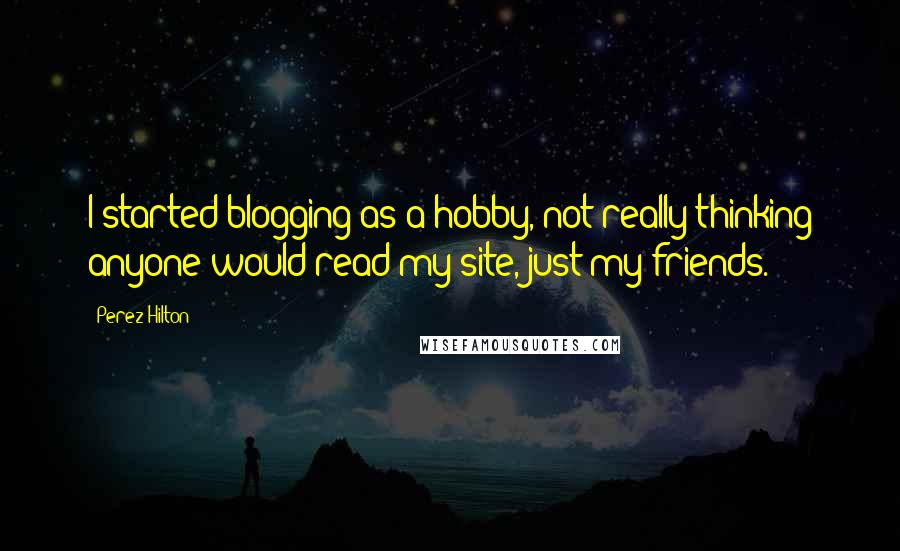Perez Hilton Quotes: I started blogging as a hobby, not really thinking anyone would read my site, just my friends.