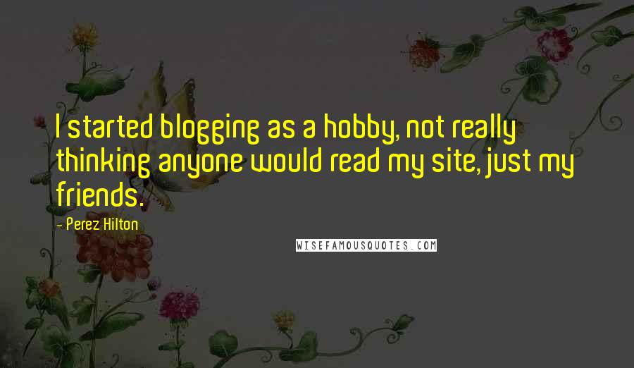 Perez Hilton Quotes: I started blogging as a hobby, not really thinking anyone would read my site, just my friends.