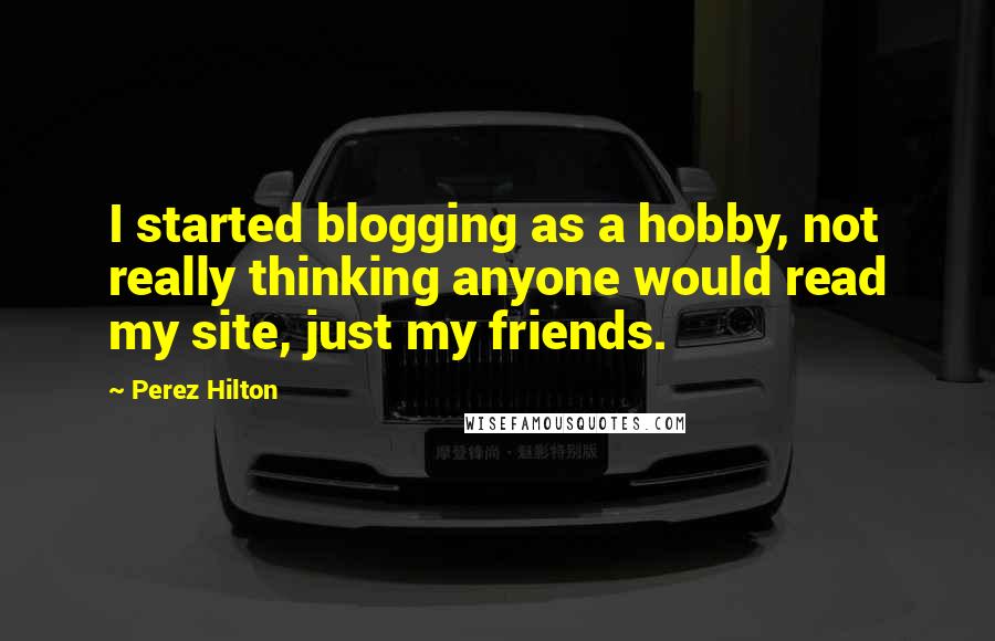 Perez Hilton Quotes: I started blogging as a hobby, not really thinking anyone would read my site, just my friends.