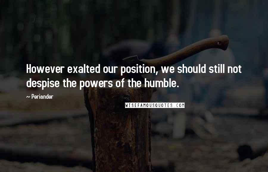 Periander Quotes: However exalted our position, we should still not despise the powers of the humble.