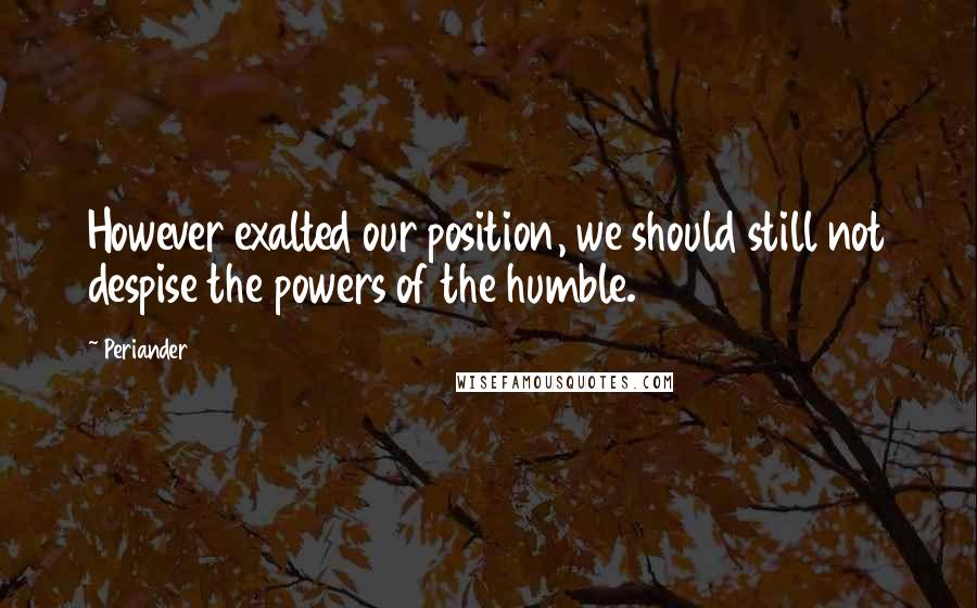 Periander Quotes: However exalted our position, we should still not despise the powers of the humble.