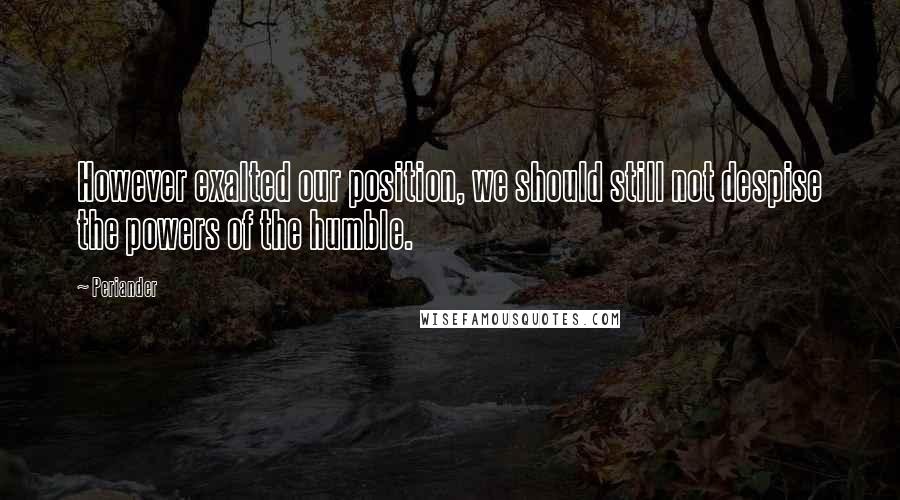 Periander Quotes: However exalted our position, we should still not despise the powers of the humble.