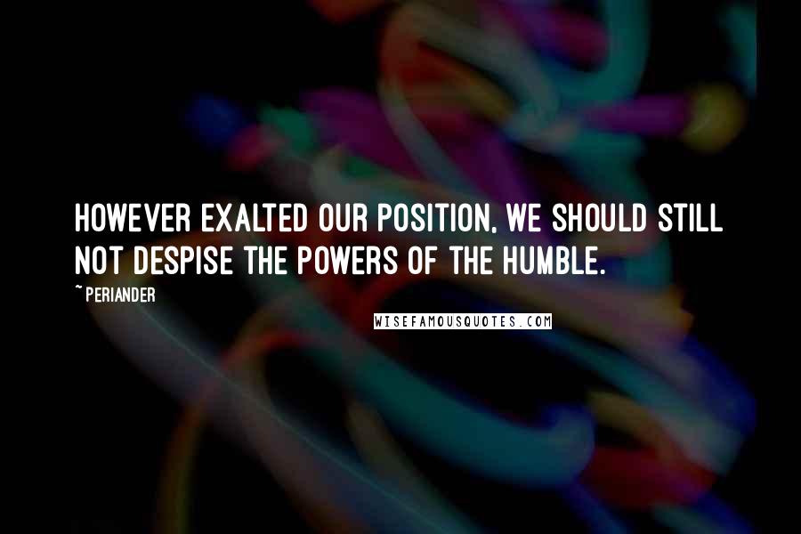 Periander Quotes: However exalted our position, we should still not despise the powers of the humble.