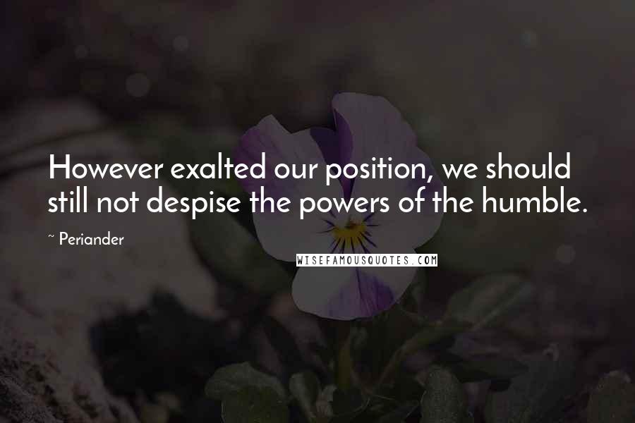 Periander Quotes: However exalted our position, we should still not despise the powers of the humble.