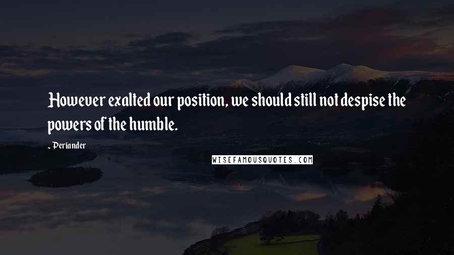 Periander Quotes: However exalted our position, we should still not despise the powers of the humble.