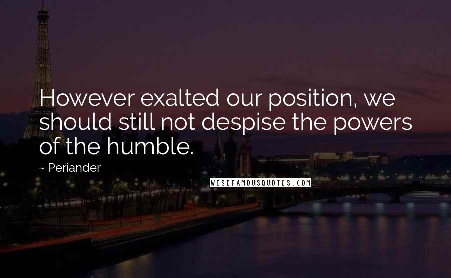 Periander Quotes: However exalted our position, we should still not despise the powers of the humble.