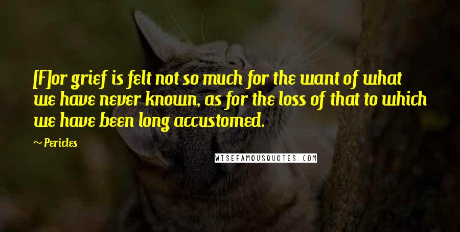 Pericles Quotes: [F]or grief is felt not so much for the want of what we have never known, as for the loss of that to which we have been long accustomed.