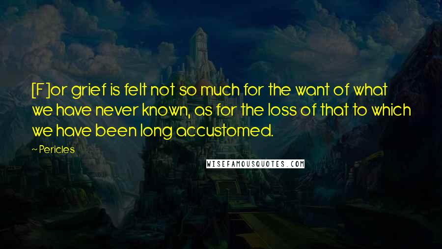 Pericles Quotes: [F]or grief is felt not so much for the want of what we have never known, as for the loss of that to which we have been long accustomed.