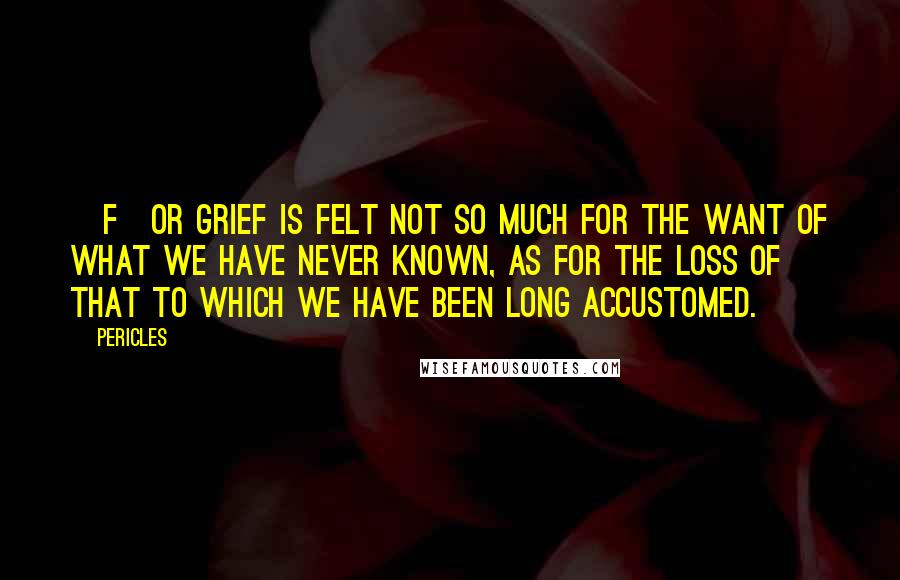 Pericles Quotes: [F]or grief is felt not so much for the want of what we have never known, as for the loss of that to which we have been long accustomed.