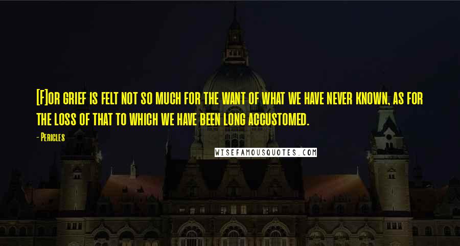 Pericles Quotes: [F]or grief is felt not so much for the want of what we have never known, as for the loss of that to which we have been long accustomed.