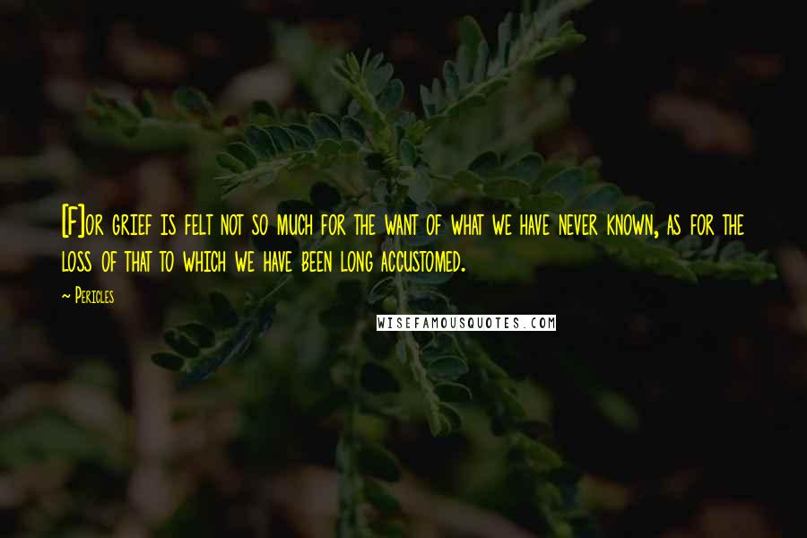 Pericles Quotes: [F]or grief is felt not so much for the want of what we have never known, as for the loss of that to which we have been long accustomed.