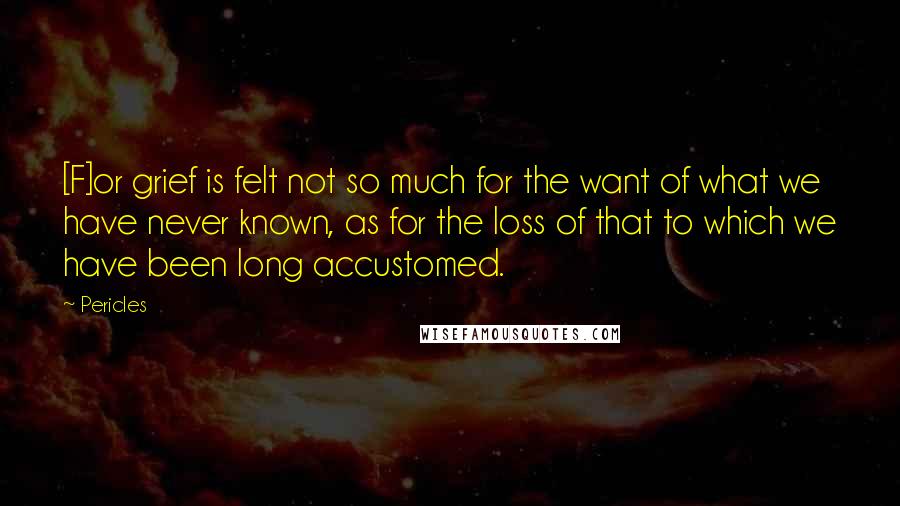 Pericles Quotes: [F]or grief is felt not so much for the want of what we have never known, as for the loss of that to which we have been long accustomed.